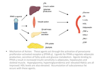 • Mechanism of Action: These agents act through the activation of peroxisome
proliferator-activated receptor-γ (PPAR-γ). Ligands for PPAR-γ regulate adipocyte
production, secretion of fatty acids and glucose metabolism. Agents binding to
PPAR-γ result in increased insulin sensitivity is adipocytes, hepatocytes and
skeletal muscle. Hyperglycemia, hypertriglyceridemia and elevated HbA1c are all
improved. HDL levels are also elevated. Accumulation of subcutaneous fat
occurs with these agents.
 