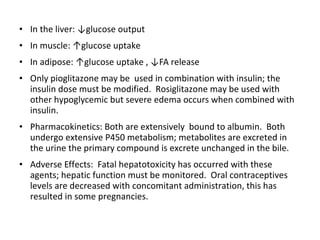 • In the liver: ↓glucose output
• In muscle: ↑glucose uptake
• In adipose: ↑glucose uptake , ↓FA release
• Only pioglitazone may be used in combination with insulin; the
insulin dose must be modified. Rosiglitazone may be used with
other hypoglycemic but severe edema occurs when combined with
insulin.
• Pharmacokinetics: Both are extensively bound to albumin. Both
undergo extensive P450 metabolism; metabolites are excreted in
the urine the primary compound is excrete unchanged in the bile.
• Adverse Effects: Fatal hepatotoxicity has occurred with these
agents; hepatic function must be monitored. Oral contraceptives
levels are decreased with concomitant administration, this has
resulted in some pregnancies.
 