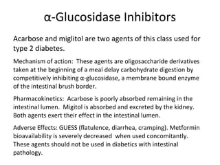 α-Glucosidase Inhibitors
Acarbose and miglitol are two agents of this class used for
type 2 diabetes.
Mechanism of action: These agents are oligosaccharide derivatives
taken at the beginning of a meal delay carbohydrate digestion by
competitively inhibiting α-glucosidase, a membrane bound enzyme
of the intestinal brush border.
Pharmacokinetics: Acarbose is poorly absorbed remaining in the
intestinal lumen. Migitol is absorbed and excreted by the kidney.
Both agents exert their effect in the intestinal lumen.
Adverse Effects: GUESS (flatulence, diarrhea, cramping). Metformin
bioavailability is severely decreased when used concomitantly.
These agents should not be used in diabetics with intestinal
pathology.
 