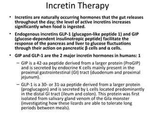 Incretin Therapy
• Incretins are naturally occurring hormones that the gut releases
throughout the day; the level of active incretins increases
significantly when food is ingested.
• Endogenous incretins GLP-1 (glucagon-like peptide 1) and GIP
(glucose-dependent insulinotropic peptide) facilitate the
response of the pancreas and liver to glucose fluctuations
through their action on pancreatic β cells and α cells.
• GIP and GLP-1 are the 2 major incretin hormones in humans: 1
– GIP is a 42-aa peptide derived from a larger protein (ProGIP)
and is secreted by endocrine K cells mainly present in the
proximal gastrointestinal (GI) tract (duodenum and proximal
jejunum).
– GLP-1 is a 30- or 31-aa peptide derived from a larger protein
(proglucagon) and is secreted by L cells located predominantly
in the distal GI tract (ileum and colon). This protein was first
isolated from salivary gland venom of the Gila monster
(investigating how these lizards are able to tolerate long
periods between meals).
 