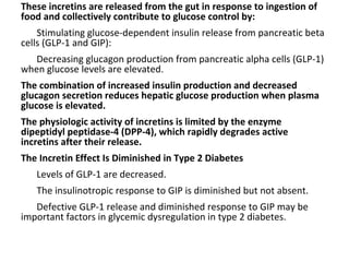 These incretins are released from the gut in response to ingestion of
food and collectively contribute to glucose control by:
Stimulating glucose-dependent insulin release from pancreatic beta
cells (GLP-1 and GIP):
Decreasing glucagon production from pancreatic alpha cells (GLP-1)
when glucose levels are elevated.
The combination of increased insulin production and decreased
glucagon secretion reduces hepatic glucose production when plasma
glucose is elevated.
The physiologic activity of incretins is limited by the enzyme
dipeptidyl peptidase-4 (DPP-4), which rapidly degrades active
incretins after their release.
The Incretin Effect Is Diminished in Type 2 Diabetes
Levels of GLP-1 are decreased.
The insulinotropic response to GIP is diminished but not absent.
Defective GLP-1 release and diminished response to GIP may be
important factors in glycemic dysregulation in type 2 diabetes.
 