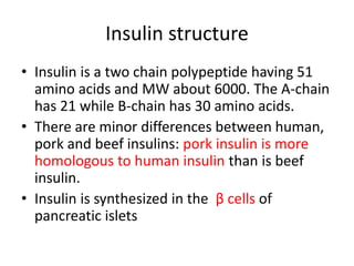 Insulin structure
• Insulin is a two chain polypeptide having 51
amino acids and MW about 6000. The A-chain
has 21 while B-chain has 30 amino acids.
• There are minor differences between human,
pork and beef insulins: pork insulin is more
homologous to human insulin than is beef
insulin.
• Insulin is synthesized in the β cells of
pancreatic islets
 