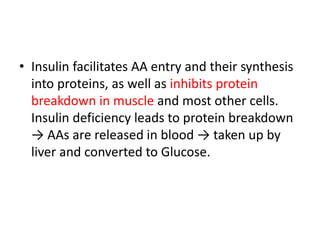 • Insulin facilitates AA entry and their synthesis
into proteins, as well as inhibits protein
breakdown in muscle and most other cells.
Insulin deficiency leads to protein breakdown
→ AAs are released in blood → taken up by
liver and converted to Glucose.
 