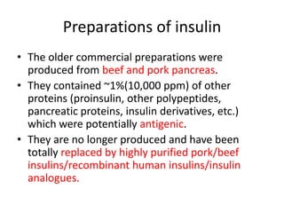 Preparations of insulin
• The older commercial preparations were
produced from beef and pork pancreas.
• They contained ~1%(10,000 ppm) of other
proteins (proinsulin, other polypeptides,
pancreatic proteins, insulin derivatives, etc.)
which were potentially antigenic.
• They are no longer produced and have been
totally replaced by highly purified pork/beef
insulins/recombinant human insulins/insulin
analogues.
 