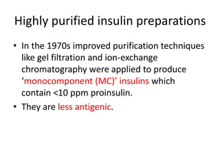 Highly purified insulin preparations
• In the 1970s improved purification techniques
like gel filtration and ion-exchange
chromatography were applied to produce
‘monocomponent (MC)’ insulins which
contain <10 ppm proinsulin.
• They are less antigenic.
 