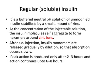 Regular (soluble) insulin
• It is a buffered neutral pH solution of unmodified
insulin stabilized by a small amount of zinc.
• At the concentration of the injectable solution,
the insulin molecules self aggregate to form
hexamers around zinc ions.
• After s.c. injection, insulin monomers are
released gradually by dilution, so that absorption
occurs slowly.
• Peak action is produced only after 2–3 hours and
action continues upto 6–8 hours.
 