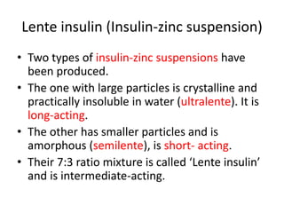Lente insulin (Insulin-zinc suspension)
• Two types of insulin-zinc suspensions have
been produced.
• The one with large particles is crystalline and
practically insoluble in water (ultralente). It is
long-acting.
• The other has smaller particles and is
amorphous (semilente), is short- acting.
• Their 7:3 ratio mixture is called ‘Lente insulin’
and is intermediate-acting.
 