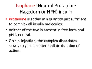 Isophane (Neutral Protamine
Hagedorn or NPH) insulin
• Protamine is added in a quantity just sufficient
to complex all insulin molecules;
• neither of the two is present in free form and
pH is neutral.
• On s.c. injection, the complex dissociates
slowly to yield an intermediate duration of
action.
 