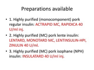Preparations available
• 1. Highly purified (monocomponent) pork
regular insulin: ACTRAPID MC, RAPIDICA 40
U/ml inj.
• 2. Highly purified (MC) pork lente insulin:
LENTARD, MONOTARD MC, LENTINSULIN-HPI,
ZINULIN 40 U/ml.
• 3. Highly purified (MC) pork isophane (NPH)
insulin: INSULATARD 40 U/ml inj.
 