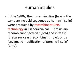 Human insulins
• In the 1980s, the human insulins (having the
same amino acid sequence as human insulin)
were produced by recombinant DNA
technology in Escherichia coli—‘proinsulin
recombinant bacterial’ (prb) and in yeast—
‘precursor yeast recombinant’ (pyr), or by
‘enzymatic modification of porcine insulin’
(emp).
 