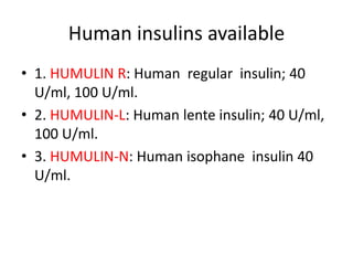 Human insulins available
• 1. HUMULIN R: Human regular insulin; 40
U/ml, 100 U/ml.
• 2. HUMULIN-L: Human lente insulin; 40 U/ml,
100 U/ml.
• 3. HUMULIN-N: Human isophane insulin 40
U/ml.
 