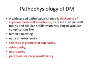 Pathophysiology of DM
• A widespread pathological change is thickening of
capillary basement membrane, increase in vessel wall
matrix and cellular proliferation resulting in vascular
complications like
• lumen narrowing,
• early atherosclerosis,
• sclerosis of glomerular capillaries,
• retinopathy,
• neuropathy
• peripheral vascular insufficiency.
 