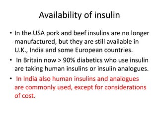 Availability of insulin
• In the USA pork and beef insulins are no longer
manufactured, but they are still available in
U.K., India and some European countries.
• In Britain now > 90% diabetics who use insulin
are taking human insulins or insulin analogues.
• In India also human insulins and analogues
are commonly used, except for considerations
of cost.
 