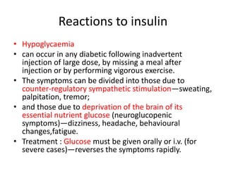 Reactions to insulin
• Hypoglycaemia
• can occur in any diabetic following inadvertent
injection of large dose, by missing a meal after
injection or by performing vigorous exercise.
• The symptoms can be divided into those due to
counter-regulatory sympathetic stimulation—sweating,
palpitation, tremor;
• and those due to deprivation of the brain of its
essential nutrient glucose (neuroglucopenic
symptoms)—dizziness, headache, behavioural
changes,fatigue.
• Treatment : Glucose must be given orally or i.v. (for
severe cases)—reverses the symptoms rapidly.
 