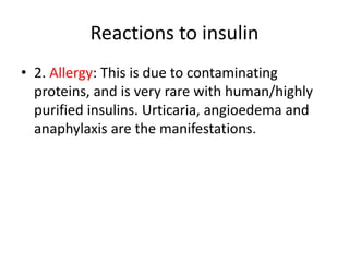 Reactions to insulin
• 2. Allergy: This is due to contaminating
proteins, and is very rare with human/highly
purified insulins. Urticaria, angioedema and
anaphylaxis are the manifestations.
 