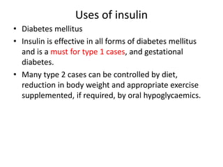 Uses of insulin
• Diabetes mellitus
• Insulin is effective in all forms of diabetes mellitus
and is a must for type 1 cases, and gestational
diabetes.
• Many type 2 cases can be controlled by diet,
reduction in body weight and appropriate exercise
supplemented, if required, by oral hypoglycaemics.
 