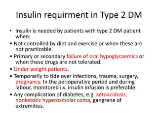 Insulin requirment in Type 2 DM
• Insulin is needed by patients with type 2 DM patient
when:
• Not controlled by diet and exercise or when these are
not practicable.
• Primary or secondary failure of oral hypoglycaemics or
when these drugs are not tolerated.
• Under weight patients.
• Temporarily to tide over infections, trauma, surgery,
pregnancy. In the perioperative period and during
labour, monitored i.v. insulin infusion is preferable.
• Any complication of diabetes, e.g. ketoacidosis,
nonketotic hyperosmolar coma, gangrene of
extremities.
 