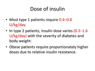 Dose of insulin
• Most type 1 patients require 0.4–0.8
U/kg/day.
• In type 2 patients, insulin dose varies (0.2–1.6
U/kg/day) with the severity of diabetes and
body weight:
• Obese patients require proportionately higher
doses due to relative insulin resistance.
 