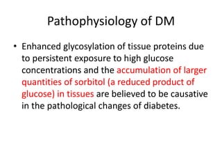 Pathophysiology of DM
• Enhanced glycosylation of tissue proteins due
to persistent exposure to high glucose
concentrations and the accumulation of larger
quantities of sorbitol (a reduced product of
glucose) in tissues are believed to be causative
in the pathological changes of diabetes.
 