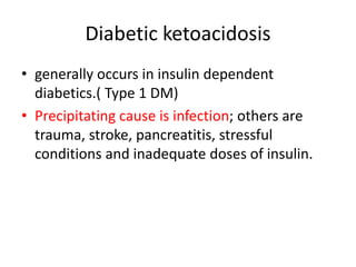 Diabetic ketoacidosis
• generally occurs in insulin dependent
diabetics.( Type 1 DM)
• Precipitating cause is infection; others are
trauma, stroke, pancreatitis, stressful
conditions and inadequate doses of insulin.
 