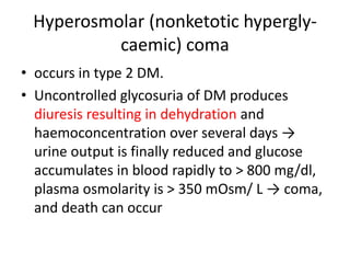 Hyperosmolar (nonketotic hypergly-
caemic) coma
• occurs in type 2 DM.
• Uncontrolled glycosuria of DM produces
diuresis resulting in dehydration and
haemoconcentration over several days →
urine output is finally reduced and glucose
accumulates in blood rapidly to > 800 mg/dl,
plasma osmolarity is > 350 mOsm/ L → coma,
and death can occur
 
