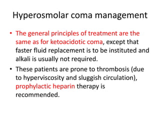 Hyperosmolar coma management
• The general principles of treatment are the
same as for ketoacidotic coma, except that
faster fluid replacement is to be instituted and
alkali is usually not required.
• These patients are prone to thrombosis (due
to hyperviscosity and sluggish circulation),
prophylactic heparin therapy is
recommended.
 