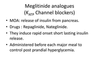 Meglitinide analogues
(KATP Channel blockers)
• MOA: release of insulin from pancreas.
• Drugs : Repaglinide, Nateglinide.
• They induce rapid onset short lasting insulin
release.
• Administered before each major meal to
control post prandial hyperglycemia.
 