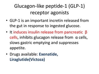Glucagon-like peptide-1 (GLP-1)
receptor agonists
• GLP-1 is an important incretin released from
the gut in response to ingested glucose.
• It induces insulin release from pancreatic β
cells, inhibits glucagon release from α cells,
slows gastric emptying and suppresses
appetite.
• Drugs available: Exenatide,
Liraglutide(Victoza)
 