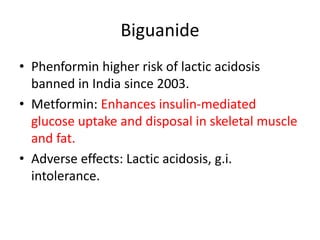 Biguanide
• Phenformin higher risk of lactic acidosis
banned in India since 2003.
• Metformin: Enhances insulin-mediated
glucose uptake and disposal in skeletal muscle
and fat.
• Adverse effects: Lactic acidosis, g.i.
intolerance.
 