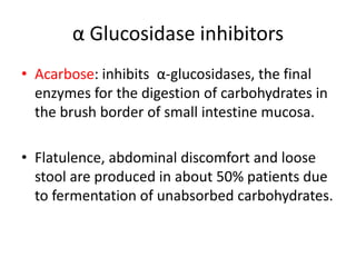 α Glucosidase inhibitors
• Acarbose: inhibits α-glucosidases, the final
enzymes for the digestion of carbohydrates in
the brush border of small intestine mucosa.
• Flatulence, abdominal discomfort and loose
stool are produced in about 50% patients due
to fermentation of unabsorbed carbohydrates.
 