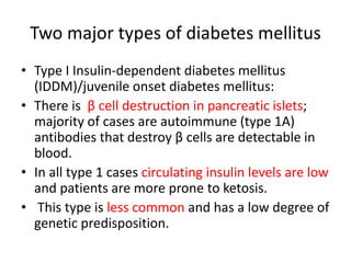 Two major types of diabetes mellitus
• Type I Insulin-dependent diabetes mellitus
(IDDM)/juvenile onset diabetes mellitus:
• There is β cell destruction in pancreatic islets;
majority of cases are autoimmune (type 1A)
antibodies that destroy β cells are detectable in
blood.
• In all type 1 cases circulating insulin levels are low
and patients are more prone to ketosis.
• This type is less common and has a low degree of
genetic predisposition.
 