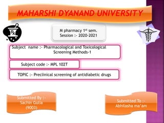 M pharmacy 1st sem.
Session :- 2020-2021
TOPIC :- Preclinical screening of antidiabetic drugs
Subject code :- MPL 102T
Subject name :- Pharmacological and Toxicological
Screening Methods-1
Submitted By :-
Sachin Gulia
(9003)
Submitted To :-
Abhilasha ma’am
MAHARSHI DYANAND UNIVERSITY
 