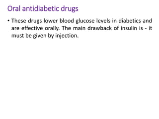 Oral antidiabetic drugs
• These drugs lower blood glucose levels in diabetics and
are effective orally. The main drawback of insulin is - it
must be given by injection.
 