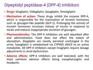 Dipeptidyl peptidase-4 (DPP-4) inhibitors
• Drugs: Sitagliptin, Vildagliptin, Saxagliptin, Teneligliptin
• Mechanism of action: These drugs inhibit the enzyme DPP-4,
which is responsible for the inactivation of incretin hormones
such as glucagon-like peptide (GLP-1). Prolonging the activity of
incretin hormones increases release of insulin in response to
meals and reduces inappropriate secretion of glucagon.
• Pharmacokinetics: The DPP-4 inhibitors are well absorbed after
oral administration. Food does not affect the extent of
absorption. Sitagliptin are mostly excreted unchanged in the
urine. Saxagliptin is metabolized via CYP450 3A4/5 to an active
metabolite. All DPP-4 inhibitors except linagliptin require dosage
adjustments in renal dysfunction.
• Adverse effects: DPP-4 inhibitors are well tolerated, with the
most common adverse effects being nasopharyngitis and
headache.
 