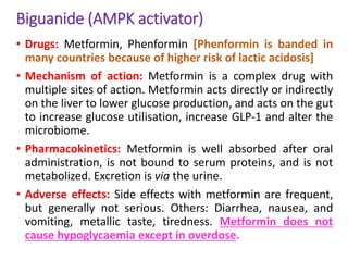 Biguanide (AMPK activator)
• Drugs: Metformin, Phenformin [Phenformin is banded in
many countries because of higher risk of lactic acidosis]
• Mechanism of action: Metformin is a complex drug with
multiple sites of action. Metformin acts directly or indirectly
on the liver to lower glucose production, and acts on the gut
to increase glucose utilisation, increase GLP-1 and alter the
microbiome.
• Pharmacokinetics: Metformin is well absorbed after oral
administration, is not bound to serum proteins, and is not
metabolized. Excretion is via the urine.
• Adverse effects: Side effects with metformin are frequent,
but generally not serious. Others: Diarrhea, nausea, and
vomiting, metallic taste, tiredness. Metformin does not
cause hypoglycaemia except in overdose.
 