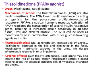Thiazolidinedione (PPARγ agonist)
• Drugs: Pioglitazone, Rosiglitazone
• Mechanism of action: The thiazolidinediones (TZDs) are also
insulin sensitizers. The TZDs lower insulin resistance by acting
as agonists for the peroxisome proliferator–activated
receptor-γ (PPARγ), a nuclear hormone receptor. Activation of
PPARγ regulates the transcription of several insulin-responsive
genes, resulting in increased insulin sensitivity in adipose
tissue, liver, and skeletal muscle. The TZDs can be used as
monotherapy or in combination with other glucose-lowering
agents or insulin.
• Pharmacokinetics: Oral administration, metabolized by CYP450,
Pioglitazone- excreted in the bile and eliminated in the feces,
Rosiglitazone - primarily excreted in the urine. No dosage
adjustment is required in renal impairment.
• Adverse effects: Liver toxicity, osteopenia, Pioglitazone may also
increase the risk of bladder cancer, rosiglitazone carries a boxed
warning about the potential increased risk of myocardial infarction
and angina.
 