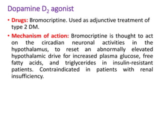 Dopamine D2 agonist
• Drugs: Bromocriptine. Used as adjunctive treatment of
type 2 DM.
• Mechanism of action: Bromocriptine is thought to act
on the circadian neuronal activities in the
hypothalamus, to reset an abnormally elevated
hypothalamic drive for increased plasma glucose, free
fatty acids, and triglycerides in insulin-resistant
patients. Contraindicated in patients with renal
insufficiency.
 