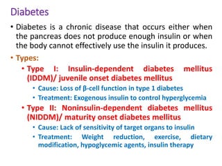 Diabetes
• Diabetes is a chronic disease that occurs either when
the pancreas does not produce enough insulin or when
the body cannot effectively use the insulin it produces.
• Types:
• Type I: Insulin-dependent diabetes mellitus
(IDDM)/ juvenile onset diabetes mellitus
• Cause: Loss of β-cell function in type 1 diabetes
• Treatment: Exogenous insulin to control hyperglycemia
• Type II: Noninsulin-dependent diabetes mellitus
(NIDDM)/ maturity onset diabetes mellitus
• Cause: Lack of sensitivity of target organs to insulin
• Treatment: Weight reduction, exercise, dietary
modification, hypoglycemic agents, insulin therapy
 
