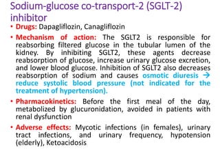 Sodium-glucose co-transport-2 (SGLT-2)
inhibitor
• Drugs: Dapagliflozin, Canagliflozin
• Mechanism of action: The SGLT2 is responsible for
reabsorbing filtered glucose in the tubular lumen of the
kidney. By inhibiting SGLT2, these agents decrease
reabsorption of glucose, increase urinary glucose excretion,
and lower blood glucose. Inhibition of SGLT2 also decreases
reabsorption of sodium and causes osmotic diuresis 
reduce systolic blood pressure (not indicated for the
treatment of hypertension).
• Pharmacokinetics: Before the first meal of the day,
metabolized by glucuronidation, avoided in patients with
renal dysfunction
• Adverse effects: Mycotic infections (in females), urinary
tract infections, and urinary frequency, hypotension
(elderly), Ketoacidosis
 