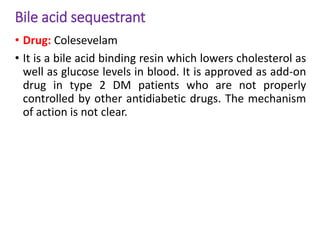 Bile acid sequestrant
• Drug: Colesevelam
• It is a bile acid binding resin which lowers cholesterol as
well as glucose levels in blood. It is approved as add-on
drug in type 2 DM patients who are not properly
controlled by other antidiabetic drugs. The mechanism
of action is not clear.
 