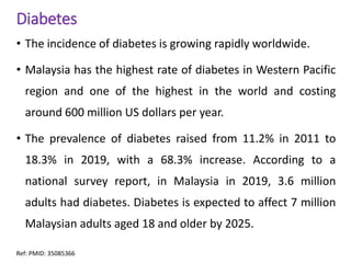 Diabetes
• The incidence of diabetes is growing rapidly worldwide.
• Malaysia has the highest rate of diabetes in Western Pacific
region and one of the highest in the world and costing
around 600 million US dollars per year.
• The prevalence of diabetes raised from 11.2% in 2011 to
18.3% in 2019, with a 68.3% increase. According to a
national survey report, in Malaysia in 2019, 3.6 million
adults had diabetes. Diabetes is expected to affect 7 million
Malaysian adults aged 18 and older by 2025.
Ref: PMID: 35085366
 