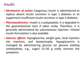 Insulin
• Mechanism of action: Exogenous insulin is administered to
replace absent insulin secretion in type 1 diabetes or to
supplement insufficient insulin secretion in type 2 diabetes.
• Pharmacokinetics: Insulin is a polypeptide; it is degraded in
the gastrointestinal tract if taken orally. Therefore, it is
generally administered by subcutaneous injection. Inhaled
insulin formulation is also available
• Adverse effects: Hypoglycemia, weight gain, local injection
site reactions, and lipodystrophy. Hypoglycaemia is
managed by administering glucose (or glucose yielding
carbohydrate, e.g., sugar) 15–20 g orally reverses the
symptoms.
 