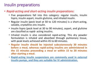 Insulin preparations
• Rapid-acting and short-acting insulin preparations:
• Five preparations fall into this category: regular insulin, insulin
lispro, insulin aspart, insulin glulisine, and inhaled insulin.
• Regular insulin (peck level at 50 to 120 minutes) is a short-acting,
soluble, crystalline zinc insulin.
• Insulin lispro (peck level at 30 to 90 minutes), aspart, and glulisine
are classified as rapid- acting insulins.
• Inhaled insulin is also considered rapid-acting. This dry powder
formulation is inhaled and absorbed through pulmonary tissue,
with peak levels achieved within 45 to 60 minutes.
• Regular insulin should be injected subcutaneously 30 minutes
before a meal, whereas rapid-acting insulins are administered in
the 15 minutes proceeding a meal or within 15 to 20 minutes
after starting a meal.
• Rapid-acting insulin suspensions are commonly used in external
insulin pumps, and they are suitable for IV administration.
 