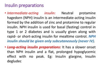 Insulin preparations
• Intermediate-acting insulin: Neutral protamine
hagedorn (NPH) insulin is an intermediate-acting insulin
formed by the addition of zinc and protamine to regular
insulin. NPH insulin is used for basal (fasting) control in
type 1 or 2 diabetes and is usually given along with
rapid- or short-acting insulin for mealtime control. NPH
insulin should be given only subcutaneously (never IV).
• Long-acting insulin preparations: It has a slower onset
than NPH insulin and a flat, prolonged hypoglycemic
effect with no peak. Eg: Insulin glargine, Insulin
degludec
 