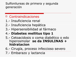Sulfonilureas de primera y segunda
generación
 Contraindicaciones
1.- Insuficiencia renal
2.- Insuficiencia hepática
3.- Hipersensibilidad al fármaco
4.- Diabetes mellitus tipo 1
5.- Cetoacidosis o coma diabético o edo
hiperosmolar se da INSULINAS +
hidratacion
6.- Cirugía, proceso infeccioso severo
7.- Embarazo y lactancia
 