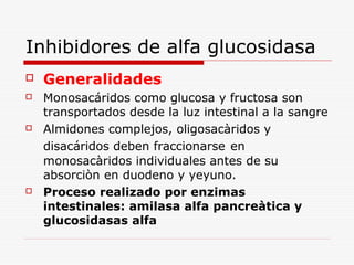 Inhibidores de alfa glucosidasa
 Generalidades
 Monosacáridos como glucosa y fructosa son
transportados desde la luz intestinal a la sangre
 Almidones complejos, oligosacàridos y
disacáridos deben fraccionarse en
monosacàridos individuales antes de su
absorciòn en duodeno y yeyuno.
 Proceso realizado por enzimas
intestinales: amilasa alfa pancreàtica y
glucosidasas alfa
 