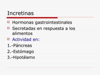 Incretinas
 Hormonas gastrointestinales
 Secretadas en respuesta a los
alimentos
 Actividad en:
1.-Páncreas
2.-Estómago
3.-Hipotálamo
 
