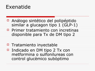 Exenatide
 Análogo sintético del polipéptido
similar a glucagon tipo 1 (GLP-1)
 Primer tratamiento con incretinas
disponible para Tx de DM tipo 2
 Tratamiento inyectable
 Indicado en DM tipo 2 Tx con
metformina o sulfonilureas con
control glucèmico subòptimo
 