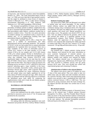Int J Health Nutr 2011 2 (1): 1-5 Giridhari et. al. 
2 A©ademy Journals 2011 
of leucocytes, and increased transition metal bioavailability (Wolff et al., 1991). The Total Antioxidant Status (TAS) in type 1 or 2 DM was lower than that of age-matched controls, and this might be attributed to lower levels of vitamin C, vitamin E (Maxwell et al., 1997), or other factors including micronutrients (Mooradian et al., 1994, Anderson, 1995 Anderson et al., 1997 and Cunningham, 1998) in blood. 
The increased susceptibility of tissues such as the liver and kidney of diabetic animals to diabetic complications may be due to increased lipid peroxidation. In addition, increased lipid peroxidation under diabetic conditions resulted due to excessive oxidative stress. From this view point, prevention of oxidative damage was considered to play a crucial role in diabetes and / or its complications resulting from lipid peroxidation (Stanely and Menon, 2001). 
Green leafy vegetables (GLV) offer a cheap but rich source of a number of micronutrients and other phytochemicals having antioxidant properties. The potential of 30 GLV in the raw and cooked form as natural antioxidant supplements for vegetarian diets was assessed. There was a large variability in the values of antioxidant activity of various GLV extracts in the lipid micelles (1.5-5.6 mM vitamin E/100 g for raw samples and 1.6-3.8 mM vitamin E/100 g for cooked samples). Similar to thiobarbituric acid reactive substances values, the superoxide scavenging ability values also exhibited large variation (10.6-55.9), with significantly higher values in the raw state than the cooked state (P<0.001). Omum leaves, radish leaves and lettuce had high values for this index. The range of values for ferrous iron chelating activity was from 9.3 to 65.7 mM EDTA/100 g food material, indicating again a large variability in this assay. Leaves of coriander, Amaranthus viridis, colcasia green and drumstick showed high values, while Colocasia black and amaranthus red exhibited low values. Differences between raw and cooked values were highly significant for all the three indices (P<0.001) (Tarwadi and Agte, 2003). Hence the study was planned with the following objectives to formulate the dehydrated green leafy tablet for conducting the supplementation study and to study the anti diabetic property of drum stick leaf tablets. 
MATERIALS AND METHODS 
Tablet Formulation 
Drumstick leaf powder 
Leaves were separated from the stalks, cleaned, washed and dried in microwave power level of 7 for 10 minutes and powdered by the researchers. 
Ingredients used for tablet formulation 
For making tablet the following ingredients were used: Drumstick leaf powder (98.34%), Carboxy Methyl Cellulose Sodium (1.30%), Methyl Paraben Sodium (MPS) (0.18%), Propyl paraben sodium (PPS) (0.02%), Bronopol (0.01%), and Tale (0.16%). 
Method of making the tablet 
The preservatives MPS, PPS and Bronopol were added in boiling water and mixed thoroughly. To this, carboxy methyl cellulose sodium was added little by little with continuous stirring using a mechanical stirrer, till a fine paste was obtained. This paste was added to the active ingredient in small quantities and mixed well. Manual granulation was done using a sieve. The granules were dried at 50°C for one hour. Tale was added to lubricate the granules, which were then pressed into tablets in a punching machine at the pharmaceutical company, Paris Dakner, Thirumangalam, Madurai, under the supervision of the researchers. The nutrients were analyzed after preparing the Tablet and found to contain crude fibre-3.48 g per cent, vitamin C-27.70 mg/g, carotenoid- 156 mg/100g and antioxidant activity - 85 per cent. 
Selection of patients 
One hundred type 2 diabetic patients visiting private clinic, Madurai, were selected for the study. Information on socio economic background of selected patients was elucidated using a framed questionnaire. Among hundred diabetics studied, sixty subjects were selected for further study. The subjects selected were on sulfonylurea (Oral Hypoglycemic Agents) users, BMI between 20-25 kg/m2 and who were involved in sedentary activity and age group between 40-58 years. They were divided into control and experimental groups each containing 30 subjects. 
Administration of tablets to the selected diabetes 
The subjects were given a pack of 30 tablets for every 15 days of the study period. They were asked to take two tablets daily with one tablet each after breakfast and dinner for a period of 90 days. Both control and experimental group subjects were advised to take a standardized diet which had calories restricted between 1,500 to 1,800 Kcal. This was achieved by giving awareness about the food exchange list, the subjects and their diet intake was verified once in every fifty days. 
Bio chemical analysis 
To study the anti diabetic property of drumstick leaves tablets on the selected type 2 diabetic patients Glycated hemoglobin (%) (HbA1c) and Post Prandial Blood Glucose (after two hours of the diet) had been studied. Commercially available kit was used for the analysis and analysis carried out in the auto analyzer. The glycated hemoglobin procedure followed based on the Nathan et al., 1984.  