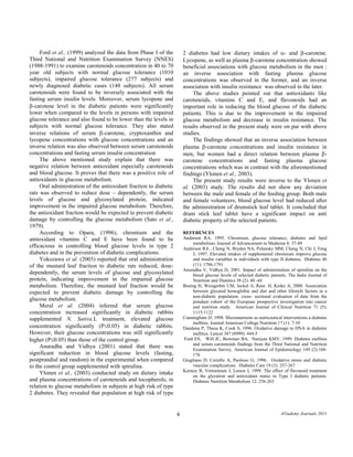 4 A©ademy Journals 2011 
Ford et al., (1999) analyzed the data from Phase I of the Third National and Nutrition Examination Survey (NNES) (1988-1991) to examine carotenoids concentration in 40 to 70 year old subjects with normal glucose tolerance (1010 subjects), impaired glucose tolerance (277 subjects) and newly diagnosed diabetic cases (148 subjects). All serum carotenoids were found to be inversely associated with the fasting serum insulin levels. Moreover, serum lycopene and β-carotene level in the diabetic patients were significantly lower when compared to the levels in persons with impaired glucose tolerance and also found to be lower than the levels in subjects with normal glucose tolerance. They also stated inverse relations of serum β-carotene, cryptoxanthin and lycopene concentrations with glucose concentrations and an inverse relation was also observed between serum carotenoids concentrations and fasting serum insulin concentration 
The above mentioned study explain that there was negative relation between antioxidant especially carotenoids and blood glucose. It proves that there was a positive role of antioxidants in glucose metabolism. 
Oral administration of the antioxidant fraction to diabetic rats was observed to reduce dose – dependently, the serum levels of glucose and glycosylated protein, indicated improvement in the impaired glucose metabolism. Therefore, the antioxidant fraction would be expected to prevent diabetic damage by controlling the glucose metabolism (Sato et al., 1979). 
According to Opara, (1996), chromium and the antioxidant vitamins C and E have been found to be efficacious in controlling blood glucose levels in type 2 diabetes and in the prevention of diabetic complications. 
Yokozawa et al. (2003) reported that oral administration of the mustard leaf fraction to diabetic rats reduced, dose- dependently, the serum levels of glucose and glycosylated protein, indicating improvement in the impaired glucose metabolism. Therefore, the mustard leaf fraction would be expected to prevent diabetic damage by controlling the glucose metabolism. 
Meral et al. (2004) inferred that serum glucose concentration increased significantly in diabetic rabbits supplemented N. Sativa.L treatment, elevated glucose concentration significantly (P≤0.05) in diabetic rabbits. However, their glucose concentrations was still significantly higher (P≤0.05) than those of the control group. 
Anuradha and Vidhya (2001) stated that there was significant reduction in blood glucose levels (fasting, postprandial and random) in the experimental when compared to the control group supplemented with spirulina. 
Ylonen et al., (2003) conducted study on dietary intake and plasma concentrations of carotenoids and tocopherols, in relation to glucose metabolism in subjects at high risk of type 2 diabetes. They revealed that population at high risk of type 2 diabetes had low dietary intakes of α- and β-carotene. Lycopene, as well as plasma β-carotene concentration showed beneficial associations with glucose metabolism in the men ; an inverse association with fasting plasma glucose concentrations was observed in the former, and an inverse association with insulin resistance was observed in the later. 
The above studies pointed out that antioxidants like carotenoids, vitamins C and E, and flavonoids had an important role in reducing the blood glucose of the diabetic patients. This is due to the improvement in the impaired glucose metabolism and decrease in insulin resistance. The results observed in the present study were on par with above studies. 
The findings showed that an inverse association between plasma β-carotene concentrations and insulin resistance in men, but women had a direct relation between plasma β- carotene concentrations and fasting plasma glucose concentrations which was in contrast with the aforementioned findings (Ylonen et al., 2003). 
The present study results were inverse to the Ylonen et al. (2003) study. The results did not show any deviation between the male and female of the feeding group. Both male and female volunteers, blood glucose level had reduced after the administration of drumstick leaf tablet. It concluded that drum stick leaf tablet have a significant impact on anti diabetic property of the selected patients. 
REFERENCES 
Anderson RA, 1995. Chromium, glucose tolerance, diabetes and lipid metabolism. Journal of Advancement in Medicine 8: 37-49 Anderson RA , Cheng N, Bryden NA, Polansky MM, Cheng N, Chi J, Feng J, 1997. Elevated intakes of supplemental chromium improve glucose and insulin variables in individuals with type II diabetes. Diabetes 46 (11): 1786-1791 
Anuradha V, Vidhya D, 2001. Impact of administration of spirulina on the blood glucose levels of selected diabetic patients. The India Journal of Nutrition and Dietetics 38 (2): 40 -44 
Boeing H, Weisgerber UM, Jeckel A, Rase. H, Kroke A, 2000. Association between glycated hemoglobin and diet and other lifestyle factors in a non-diabetic population: cross- sectional evaluation of data from the potsdam cohort of the European prospective investigation into cancer and nutrition study. American Journal of Clinical Nutrition 71 (5): 1115-1122 
Cunningham JJ, 1998. Micronutrients as nutriceutical interventions a diabetes mellitus. Journal American College Nutrition 17 (1): 7-10 
Dandona P, Thusu K, Cook S, 1996. Oxidative damage to DNA in diabetes mellitus. Lancet 347 (8999): 444-5 Ford ES, Will JC, Bowman BA, Narayan KMV, 1999. Diabetes mellitus and serum carotenoids findings from the Third National and Nutrition Examination Survey. American Journal of Epidemiology 149 (2):168- 176 
Giugliano D, Ceriello A, Paolisso G, 1996. Oxidative stress and diabetic vascular complications. Diabetes Care 19 (3): 257-267 
Keenoy B, Vertommen J, Leeuw I, 1999. The effect of flavonoid treatment on the glycation and antioxidant status in Type I diabetic patients. Diabetes Nutrition Metabolism 12: 256-263  